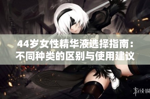 44岁女性精华液选择指南：不同种类的区别与使用建议