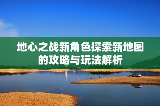 地心之战新角色探索新地图的攻略与玩法解析