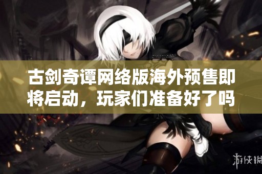 古剑奇谭网络版海外预售即将启动，玩家们准备好了吗