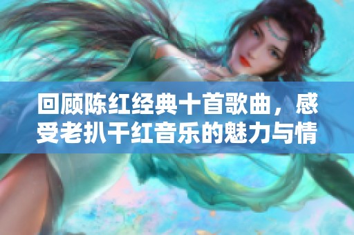 回顾陈红经典十首歌曲，感受老扒干红音乐的魅力与情怀