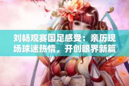 刘畅观赛国足感受：亲历现场球迷热情，开创眼界新篇章