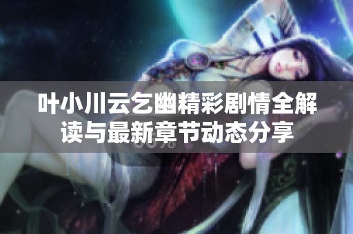 叶小川云乞幽精彩剧情全解读与最新章节动态分享