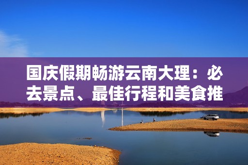 国庆假期畅游云南大理：必去景点、最佳行程和美食推荐全攻略