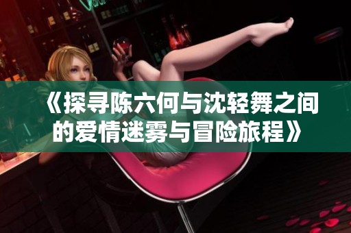 《探寻陈六何与沈轻舞之间的爱情迷雾与冒险旅程》