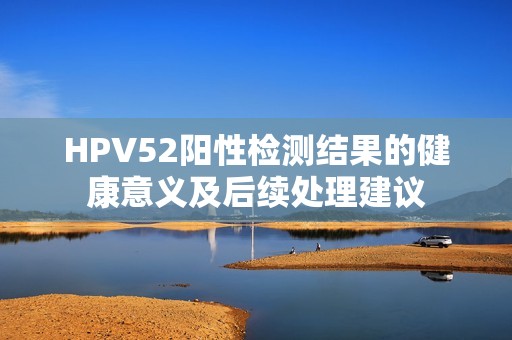 HPV52阳性检测结果的健康意义及后续处理建议