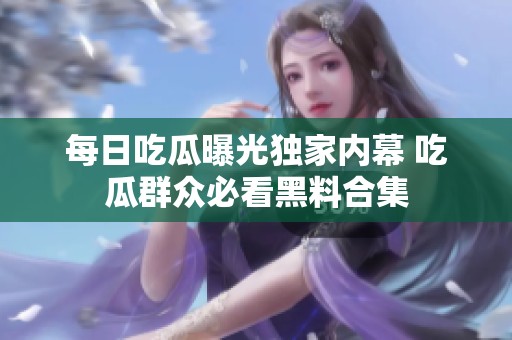 每日吃瓜曝光独家内幕 吃瓜群众必看黑料合集