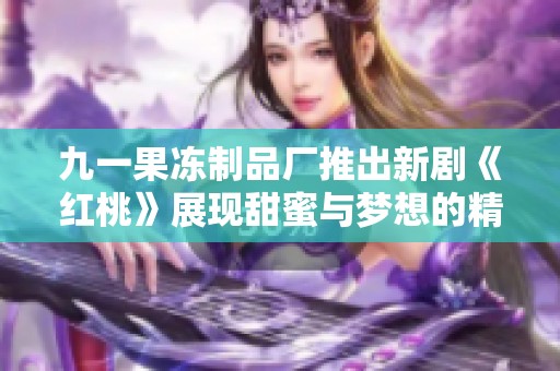 九一果冻制品厂推出新剧《红桃》展现甜蜜与梦想的精彩故事