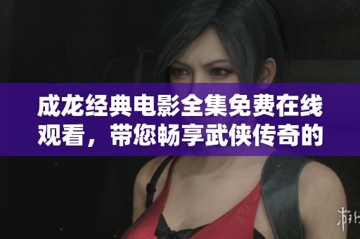成龙经典电影全集免费在线观看，带您畅享武侠传奇的魅力
