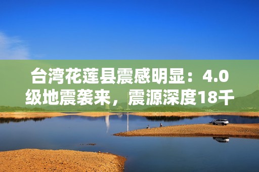 台湾花莲县震感明显：4.0级地震袭来，震源深度18千米