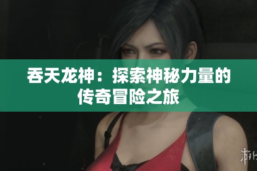 吞天龙神：探索神秘力量的传奇冒险之旅