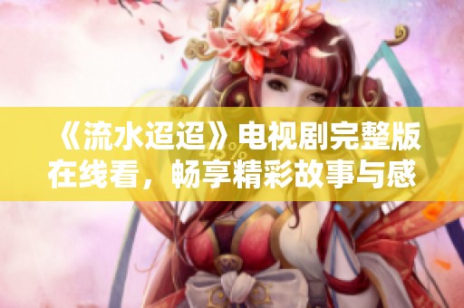 《流水迢迢》电视剧完整版在线看，畅享精彩故事与感人情节