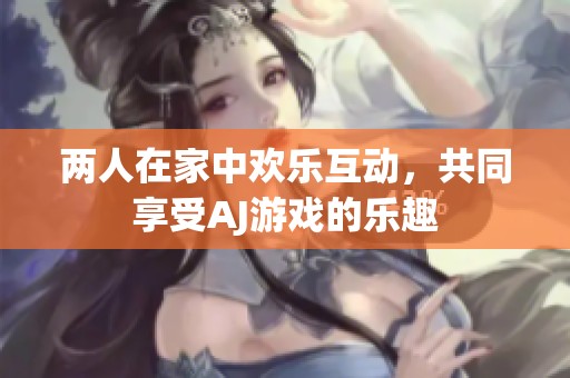 两人在家中欢乐互动，共同享受AJ游戏的乐趣