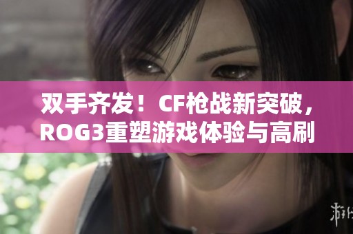 双手齐发！CF枪战新突破，ROG3重塑游戏体验与高刷操作