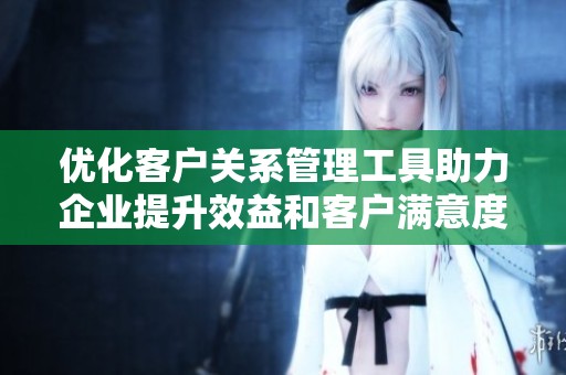 优化客户关系管理工具助力企业提升效益和客户满意度