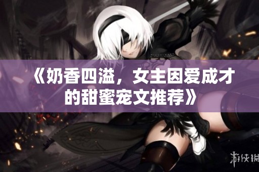 《奶香四溢，女主因爱成才的甜蜜宠文推荐》