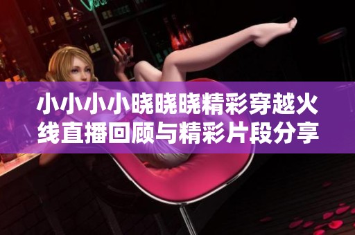 小小小小晓晓晓精彩穿越火线直播回顾与精彩片段分享