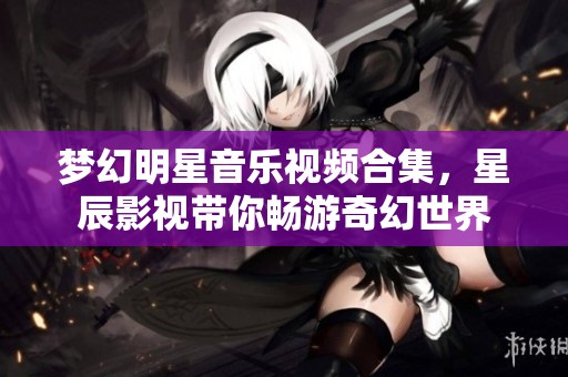 梦幻明星音乐视频合集，星辰影视带你畅游奇幻世界