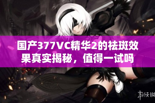 国产377VC精华2的祛斑效果真实揭秘，值得一试吗