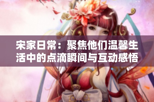 宋家日常：聚焦他们温馨生活中的点滴瞬间与互动感悟