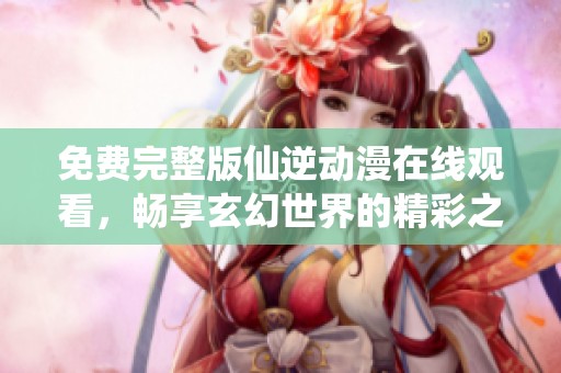 免费完整版仙逆动漫在线观看，畅享玄幻世界的精彩之旅