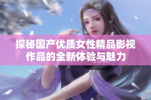 探秘国产优质女性精品影视作品的全新体验与魅力