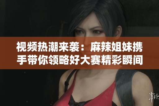 视频热潮来袭：麻辣姐妹携手带你领略好大赛精彩瞬间