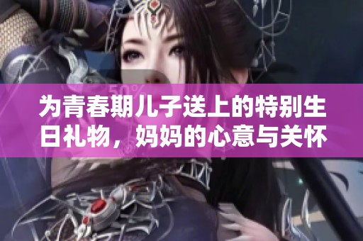 为青春期儿子送上的特别生日礼物，妈妈的心意与关怀