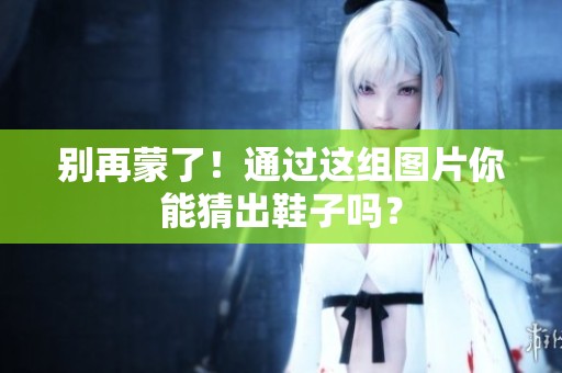 别再蒙了！通过这组图片你能猜出鞋子吗？