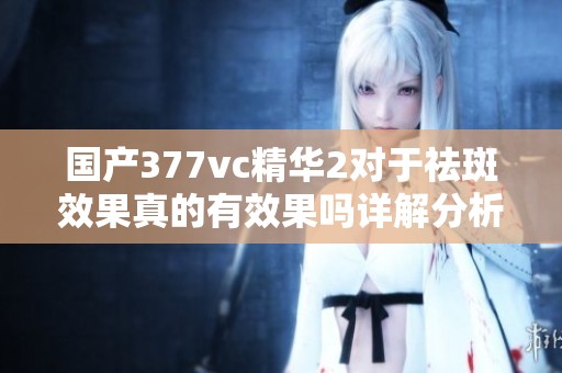 国产377vc精华2对于祛斑效果真的有效果吗详解分析