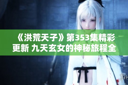 《洪荒天子》第353集精彩更新 九天玄女的神秘旅程全网免费收听