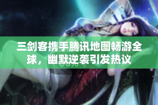 三剑客携手腾讯地图畅游全球，幽默逆袭引发热议