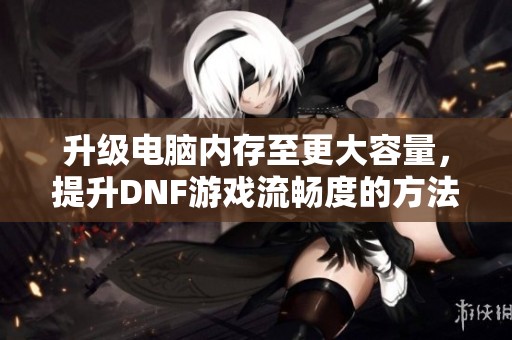 升级电脑内存至更大容量，提升DNF游戏流畅度的方法攻略