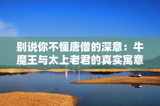 别说你不懂唐僧的深意：牛魔王与太上老君的真实寓意探析