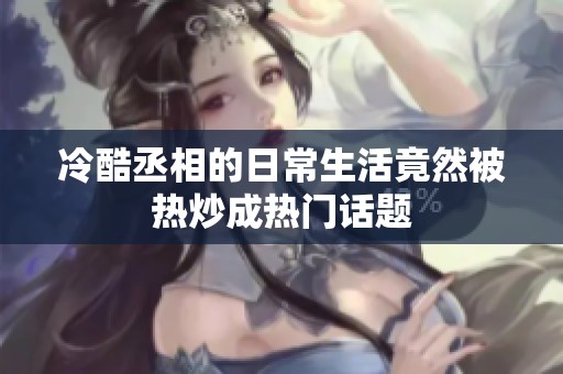冷酷丞相的日常生活竟然被热炒成热门话题