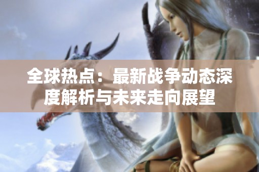 全球热点：最新战争动态深度解析与未来走向展望