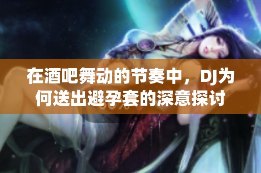 在酒吧舞动的节奏中，DJ为何送出避孕套的深意探讨