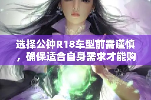 选择公钟R18车型前需谨慎，确保适合自身需求才能购车