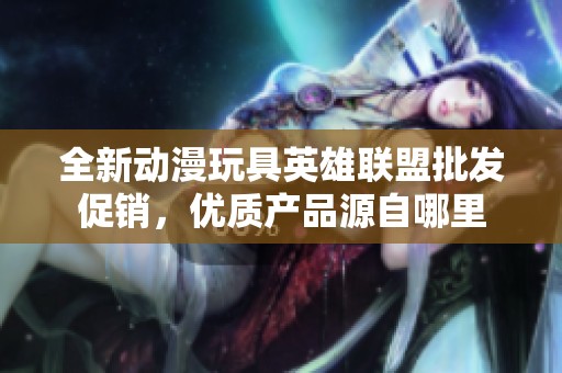 全新动漫玩具英雄联盟批发促销，优质产品源自哪里