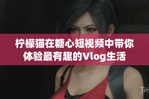 柠檬猫在糖心短视频中带你体验最有趣的Vlog生活