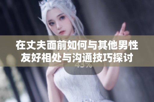 在丈夫面前如何与其他男性友好相处与沟通技巧探讨