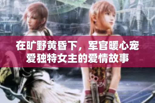 在旷野黄昏下，军官暖心宠爱独特女主的爱情故事