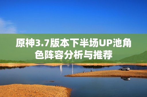 原神3.7版本下半场UP池角色阵容分析与推荐