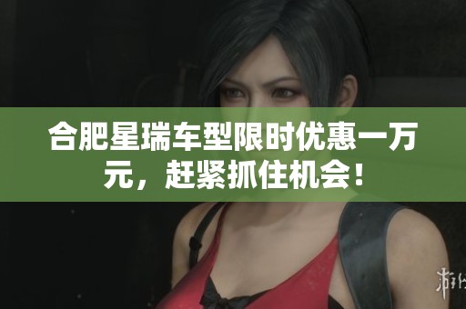 合肥星瑞车型限时优惠一万元，赶紧抓住机会！