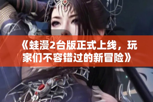 《蛙漫2台版正式上线，玩家们不容错过的新冒险》
