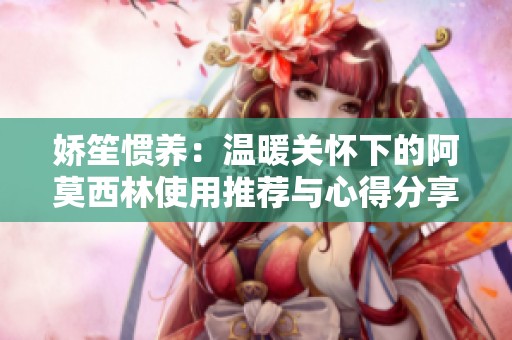 娇笙惯养：温暖关怀下的阿莫西林使用推荐与心得分享