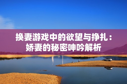 换妻游戏中的欲望与挣扎：娇妻的秘密呻吟解析