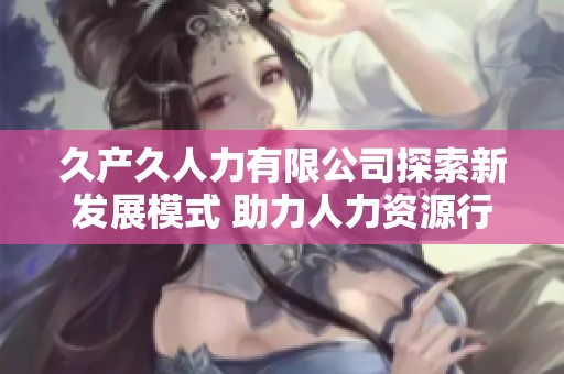 久产久人力有限公司探索新发展模式 助力人力资源行业升级