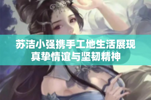 苏洁小强携手工地生活展现真挚情谊与坚韧精神
