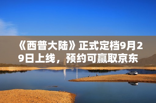 《西普大陆》正式定档9月29日上线，预约可赢取京东卡及精美周边礼品