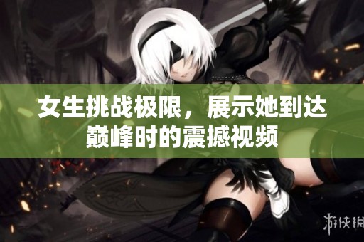 女生挑战极限，展示她到达巅峰时的震撼视频